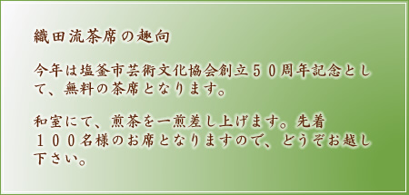 織田流茶席の趣向 今年は塩釜市芸術文化協会創立50周年記念として、無料の茶席となります。和室にて、煎茶を一煎差し上げます。先着100名様のお席となりますので、どうぞお越し下さい。