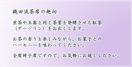 織田流茶席の趣向 煎茶や玉露と同じ茶葉を発酵させた紅茶（ダージリン）をお出しします。お茶の香りを楽しみながら、お菓子とのハーモニーを味わってください。全席椅子席ですので、お気軽にお越しください。
